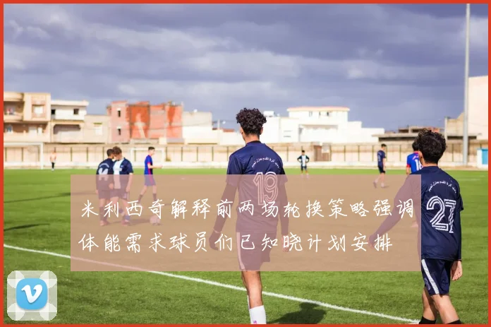 米利西奇解释前两场轮换策略强调体能需求球员们已知晓计划安排