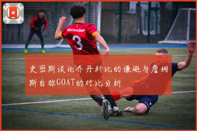 史密斯谈论乔丹科比的谦逊与詹姆斯自称GOAT的对比分析