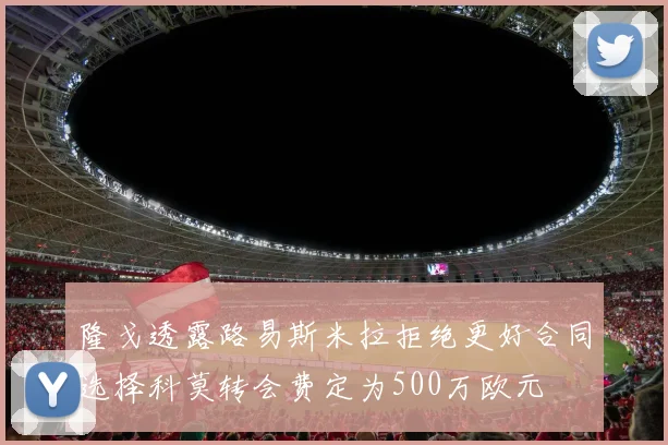 隆戈透露路易斯米拉拒绝更好合同选择科莫转会费定为500万欧元