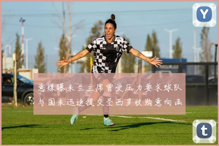 意媒曝米兰主席曾受压力要求球队与国米迅速提交圣西罗收购意向函