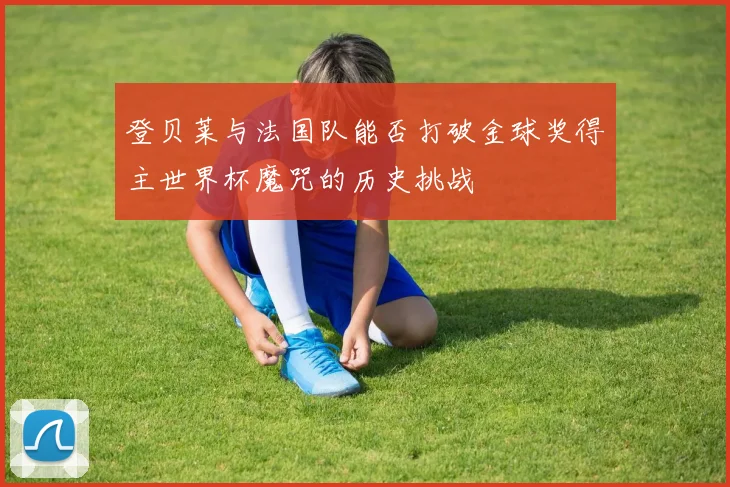 登贝莱与法国队能否打破金球奖得主世界杯魔咒的历史挑战