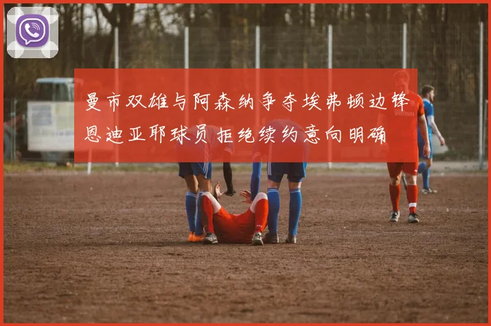 曼市双雄与阿森纳争夺埃弗顿边锋恩迪亚耶球员拒绝续约意向明确