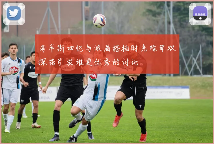考辛斯回忆与浓眉搭档时光绿军双探花引发谁更优秀的讨论
