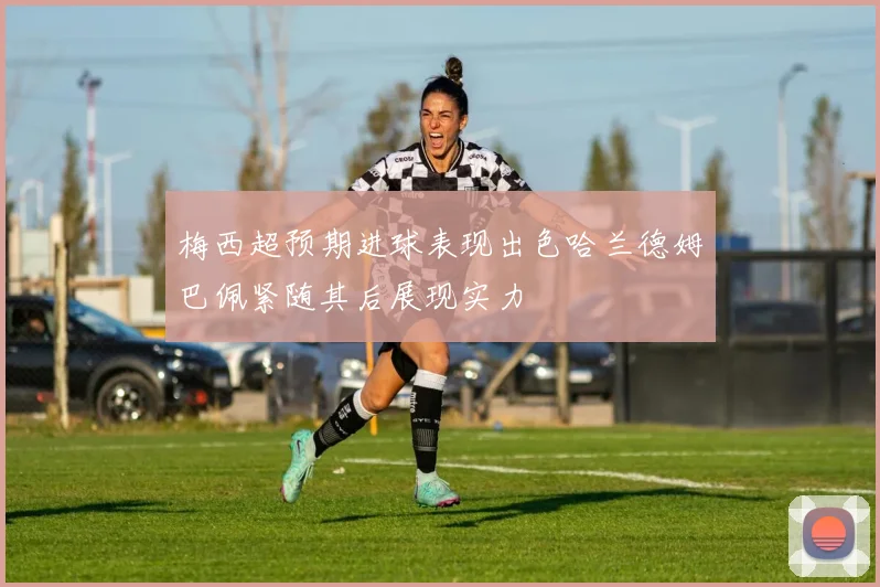 梅西超预期进球表现出色哈兰德姆巴佩紧随其后展现实力