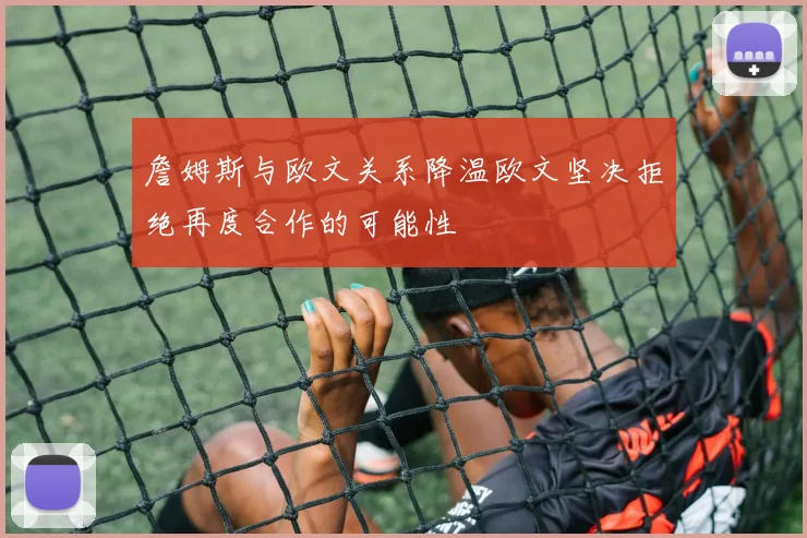 詹姆斯与欧文关系降温欧文坚决拒绝再度合作的可能性
