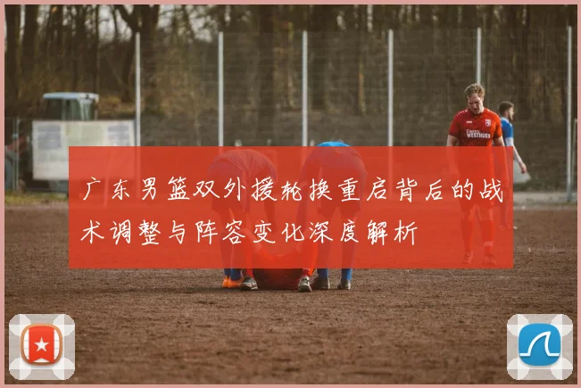 广东男篮双外援轮换重启背后的战术调整与阵容变化深度解析