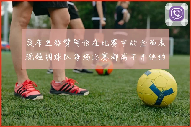莫布里称赞阿伦在比赛中的全面表现强调球队每场比赛都离不开他的贡献