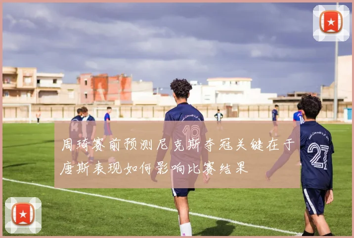周琦赛前预测尼克斯夺冠关键在于唐斯表现如何影响比赛结果