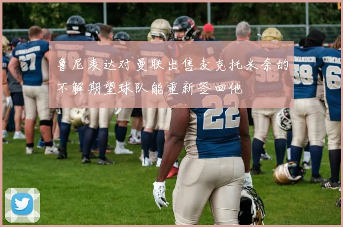 鲁尼表达对曼联出售麦克托米奈的不解期望球队能重新签回他