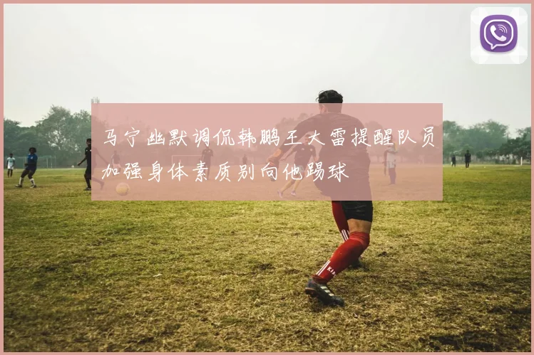 马宁幽默调侃韩鹏王大雷提醒队员加强身体素质别向他踢球