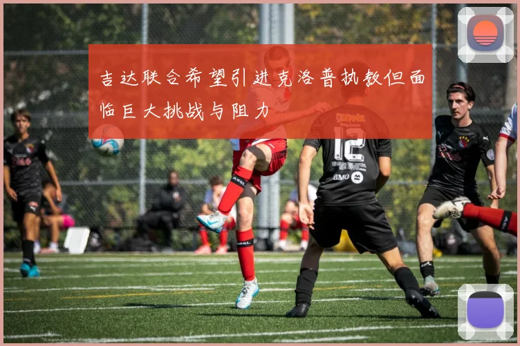 吉达联合希望引进克洛普执教但面临巨大挑战与阻力