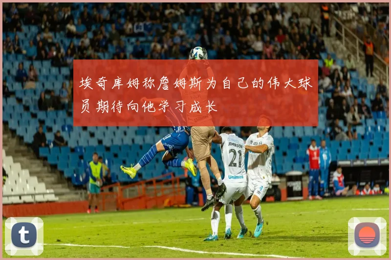 埃奇库姆称詹姆斯为自己的伟大球员期待向他学习成长