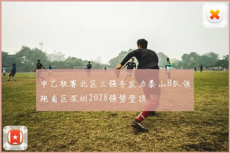 中乙联赛北区三强齐发力泰山B队领跑南区深圳2028强势登顶