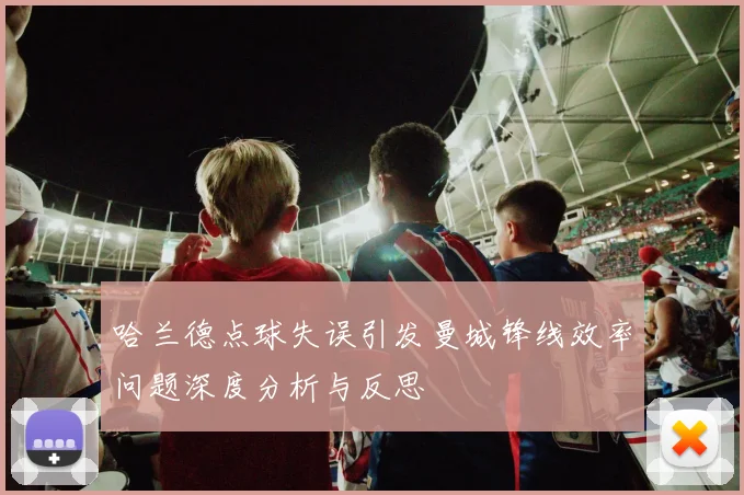 哈兰德点球失误引发曼城锋线效率问题深度分析与反思