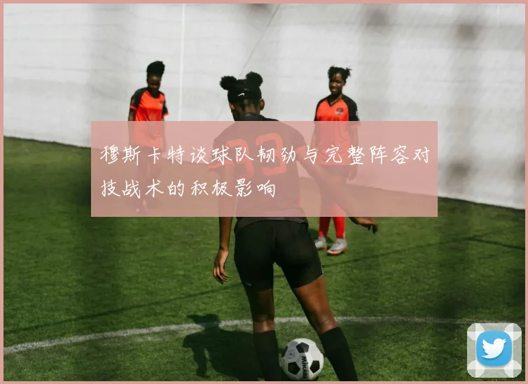 穆斯卡特谈球队韧劲与完整阵容对技战术的积极影响