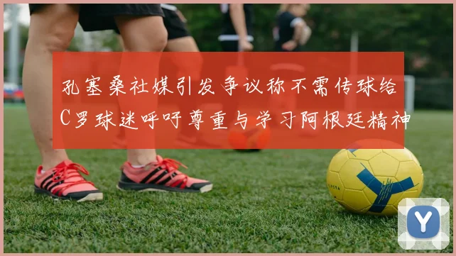 孔塞桑社媒引发争议称不需传球给C罗球迷呼吁尊重与学习阿根廷精神