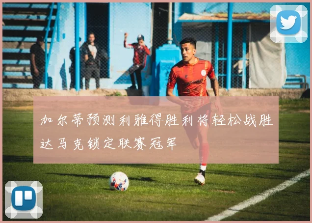 加尔蒂预测利雅得胜利将轻松战胜达马克锁定联赛冠军